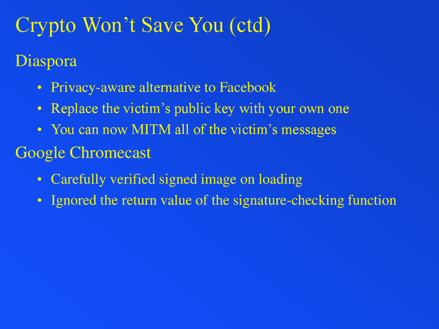 Crypto Won’t Save You (ctd)
Diaspora
• Privacy-aware alternative to Facebook
• Replace the victim’s public key with your own one
• You can now MITM all of the victim’s messages
Google Chromecast
• Carefully verified signed image on loading
• Ignored the return value of the signature-checking function
