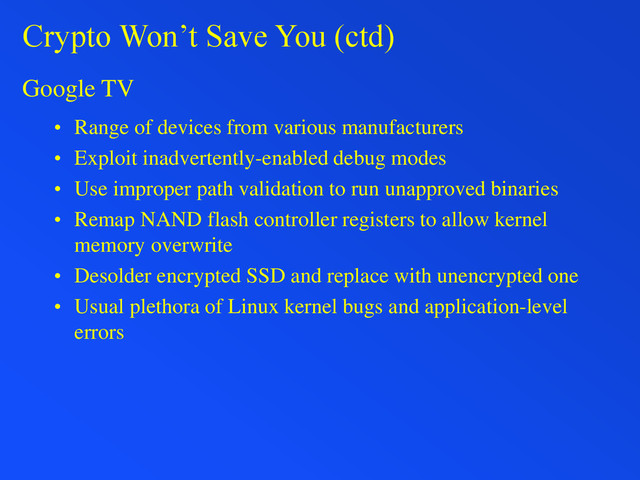 Crypto Won’t Save You (ctd)
Google TV
• Range of devices from various manufacturers
• Exploit inadvertently-enabled debug modes
• Use improper path validation to run unapproved binaries
• Remap NAND flash controller registers to allow kernel
memory overwrite
• Desolder encrypted SSD and replace with unencrypted one
• Usual plethora of Linux kernel bugs and application-level
errors

