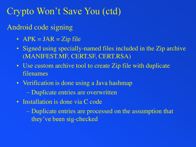 Crypto Won’t Save You (ctd)
Android code signing
• APK = JAR = Zip file
• Signed using specially-named files included in the Zip archive
(MANIFEST.MF, CERT.SF, CERT.RSA)
• Use custom archive tool to create Zip file with duplicate
filenames
• Verification is done using a Java hashmap
– Duplicate entries are overwritten
• Installation is done via C code
– Duplicate entries are processed on the assumption that
they’ve been sig-checked
