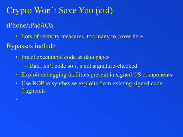 Crypto Won’t Save You (ctd)
iPhone/iPad/iOS
• Lots of security measures, too many to cover here
Bypasses include
• Inject executable code as data pages
– Data isn’t code so it’s not signature-checked
• Exploit debugging facilities present in signed OS components
• Use ROP to synthesise exploits from existing signed code
fragments
• …
