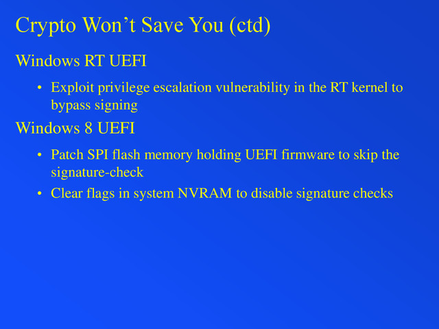 Crypto Won’t Save You (ctd)
Windows RT UEFI
• Exploit privilege escalation vulnerability in the RT kernel to
bypass signing
Windows 8 UEFI
• Patch SPI flash memory holding UEFI firmware to skip the
signature-check
• Clear flags in system NVRAM to disable signature checks
