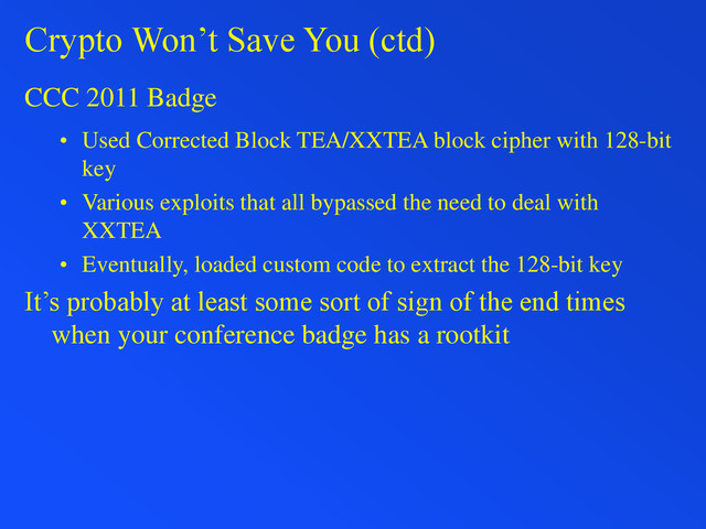Crypto Won’t Save You (ctd)
CCC 2011 Badge
• Used Corrected Block TEA/XXTEA block cipher with 128-bit
key
• Various exploits that all bypassed the need to deal with
XXTEA
• Eventually, loaded custom code to extract the 128-bit key
It’s probably at least some sort of sign of the end times
when your conference badge has a rootkit
