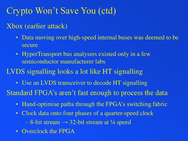 Crypto Won’t Save You (ctd)
Xbox (earlier attack)
• Data moving over high-speed internal buses was deemed to be
secure
• HyperTransport bus analysers existed only in a few
semiconductor manufacturer labs
LVDS signalling looks a lot like HT signalling
• Use an LVDS transceiver to decode HT signalling
Standard FPGA’s aren’t fast enough to process the data
• Hand-optimise paths through the FPGA’s switching fabric
• Clock data onto four phases of a quarter-speed clock
– 8-bit stream → 32-bit stream at ¼ speed
• Overclock the FPGA

