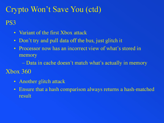 Crypto Won’t Save You (ctd)
PS3
• Variant of the first Xbox attack
• Don’t try and pull data off the bus, just glitch it
• Processor now has an incorrect view of what’s stored in
memory
– Data in cache doesn’t match what’s actually in memory
Xbox 360
• Another glitch attack
• Ensure that a hash comparison always returns a hash-matched
result
