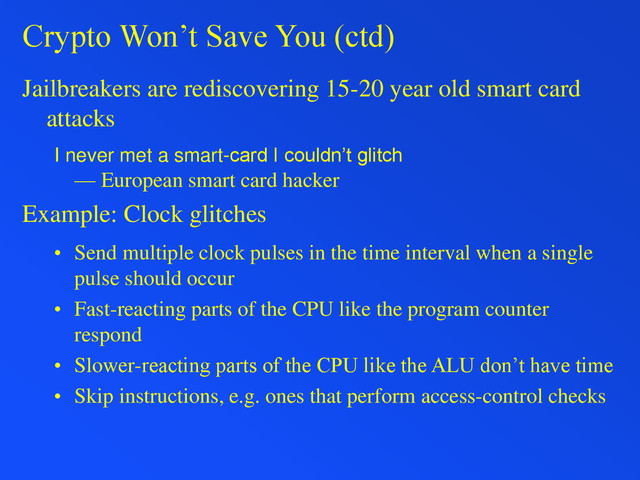 Crypto Won’t Save You (ctd)
Jailbreakers are rediscovering 15-20 year old smart card
attacks
I never met a smart-card I couldn’t glitch
— European smart card hacker
Example: Clock glitches
• Send multiple clock pulses in the time interval when a single
pulse should occur
• Fast-reacting parts of the CPU like the program counter
respond
• Slower-reacting parts of the CPU like the ALU don’t have time
• Skip instructions, e.g. ones that perform access-control checks
