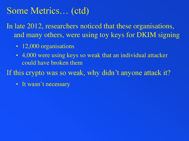 Some Metrics… (ctd)
In late 2012, researchers noticed that these organisations,
and many others, were using toy keys for DKIM signing
• 12,000 organisations
• 4,000 were using keys so weak that an individual attacker
could have broken them
If this crypto was so weak, why didn’t anyone attack it?
• It wasn’t necessary
