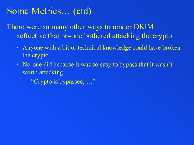 Some Metrics… (ctd)
There were so many other ways to render DKIM
ineffective that no-one bothered attacking the crypto
• Anyone with a bit of technical knowledge could have broken
the crypto
• No-one did because it was so easy to bypass that it wasn’t
worth attacking
– “Crypto is bypassed, …”
