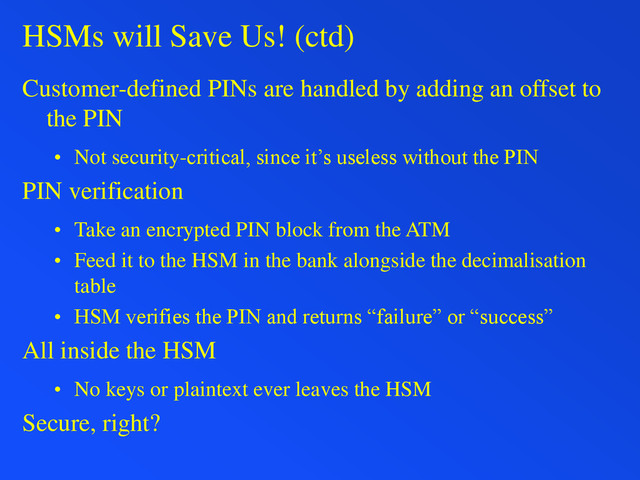 HSMs will Save Us! (ctd)
Customer-defined PINs are handled by adding an offset to
the PIN
• Not security-critical, since it’s useless without the PIN
PIN verification
• Take an encrypted PIN block from the ATM
• Feed it to the HSM in the bank alongside the decimalisation
table
• HSM verifies the PIN and returns “failure” or “success”
All inside the HSM
• No keys or plaintext ever leaves the HSM
Secure, right?
