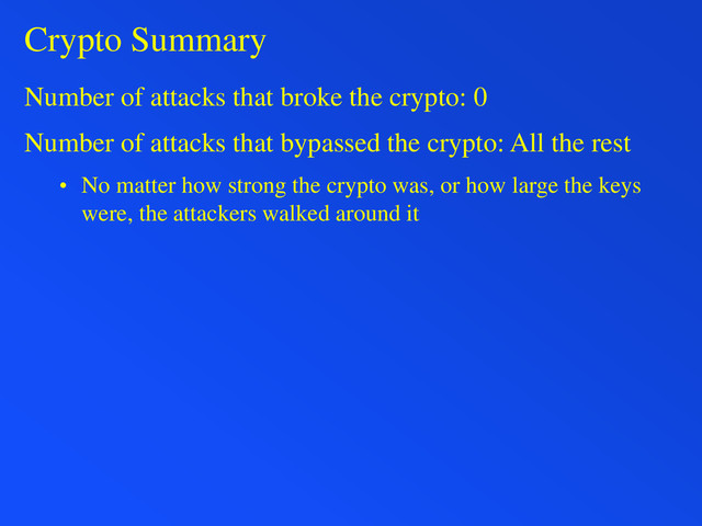 Crypto Summary
Number of attacks that broke the crypto: 0
Number of attacks that bypassed the crypto: All the rest
• No matter how strong the crypto was, or how large the keys
were, the attackers walked around it
