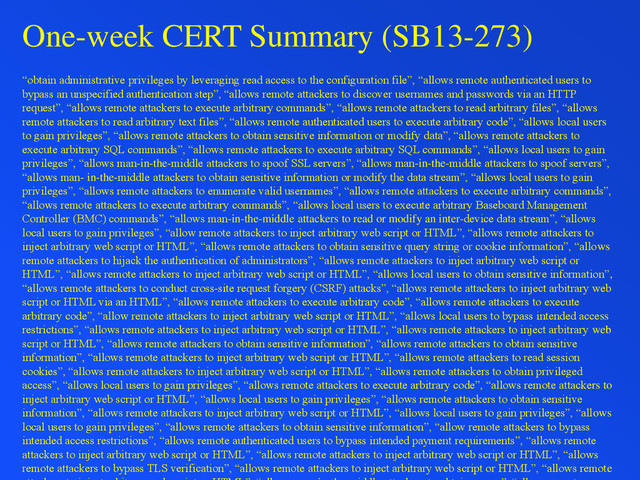 One-week CERT Summary (SB13-273)
“obtain administrative privileges by leveraging read access to the configuration file”, “allows remote authenticated users to
bypass an unspecified authentication step”, “allows remote attackers to discover usernames and passwords via an HTTP
request”, “allows remote attackers to execute arbitrary commands”, “allows remote attackers to read arbitrary files”, “allows
remote attackers to read arbitrary text files”, “allows remote authenticated users to execute arbitrary code”, “allows local users
to gain privileges”, “allows remote attackers to obtain sensitive information or modify data”, “allows remote attackers to
execute arbitrary SQL commands”, “allows remote attackers to execute arbitrary SQL commands”, “allows local users to gain
privileges”, “allows man-in-the-middle attackers to spoof SSL servers”, “allows man-in-the-middle attackers to spoof servers”,
“allows man- in-the-middle attackers to obtain sensitive information or modify the data stream”, “allows local users to gain
privileges”, “allows remote attackers to enumerate valid usernames”, “allows remote attackers to execute arbitrary commands”,
“allows remote attackers to execute arbitrary commands”, “allows local users to execute arbitrary Baseboard Management
Controller (BMC) commands”, “allows man-in-the-middle attackers to read or modify an inter-device data stream”, “allows
local users to gain privileges”, “allow remote attackers to inject arbitrary web script or HTML”, “allows remote attackers to
inject arbitrary web script or HTML”, “allows remote attackers to obtain sensitive query string or cookie information”, “allows
remote attackers to hijack the authentication of administrators”, “allows remote attackers to inject arbitrary web script or
HTML”, “allows remote attackers to inject arbitrary web script or HTML”, “allows local users to obtain sensitive information”,
“allows remote attackers to conduct cross-site request forgery (CSRF) attacks”, “allows remote attackers to inject arbitrary web
script or HTML via an HTML”, “allows remote attackers to execute arbitrary code”, “allows remote attackers to execute
arbitrary code”, “allow remote attackers to inject arbitrary web script or HTML”, “allows local users to bypass intended access
restrictions”, “allows remote attackers to inject arbitrary web script or HTML”, “allows remote attackers to inject arbitrary web
script or HTML”, “allows remote attackers to obtain sensitive information”, “allows remote attackers to obtain sensitive
information”, “allows remote attackers to inject arbitrary web script or HTML”, “allows remote attackers to read session
cookies”, “allows remote attackers to inject arbitrary web script or HTML”, “allows remote attackers to obtain privileged
access”, “allows local users to gain privileges”, “allows remote attackers to execute arbitrary code”, “allows remote attackers to
inject arbitrary web script or HTML”, “allows local users to gain privileges”, “allows remote attackers to obtain sensitive
information”, “allows remote attackers to inject arbitrary web script or HTML”, “allows local users to gain privileges”, “allows
local users to gain privileges”, “allows remote attackers to obtain sensitive information”, “allow remote attackers to bypass
intended access restrictions”, “allows remote authenticated users to bypass intended payment requirements”, “allows remote
attackers to inject arbitrary web script or HTML”, “allows remote attackers to inject arbitrary web script or HTML”, “allows
remote attackers to bypass TLS verification”, “allows remote attackers to inject arbitrary web script or HTML”, “allows remote
