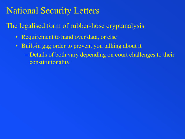 National Security Letters
The legalised form of rubber-hose cryptanalysis
• Requirement to hand over data, or else
• Built-in gag order to prevent you talking about it
– Details of both vary depending on court challenges to their
constitutionality
