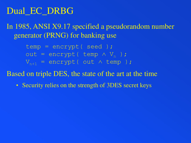 Dual_EC_DRBG
In 1985, ANSI X9.17 specified a pseudorandom number
generator (PRNG) for banking use
temp = encrypt( seed );
out = encrypt( temp ˄ Vn
);
Vn+1
= encrypt( out ˄ temp );
Based on triple DES, the state of the art at the time
• Security relies on the strength of 3DES secret keys
