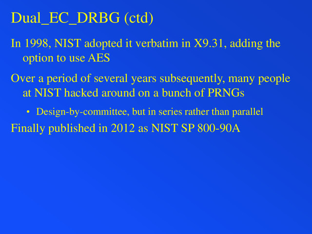 Dual_EC_DRBG (ctd)
In 1998, NIST adopted it verbatim in X9.31, adding the
option to use AES
Over a period of several years subsequently, many people
at NIST hacked around on a bunch of PRNGs
• Design-by-committee, but in series rather than parallel
Finally published in 2012 as NIST SP 800-90A
