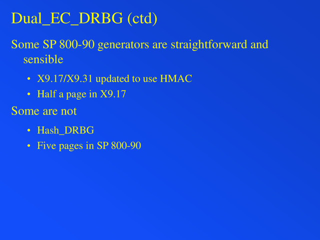Dual_EC_DRBG (ctd)
Some SP 800-90 generators are straightforward and
sensible
• X9.17/X9.31 updated to use HMAC
• Half a page in X9.17
Some are not
• Hash_DRBG
• Five pages in SP 800-90
