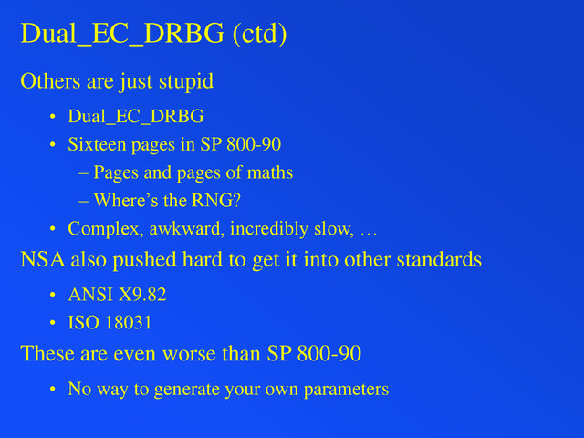 Dual_EC_DRBG (ctd)
Others are just stupid
• Dual_EC_DRBG
• Sixteen pages in SP 800-90
– Pages and pages of maths
– Where’s the RNG?
• Complex, awkward, incredibly slow, …
NSA also pushed hard to get it into other standards
• ANSI X9.82
• ISO 18031
These are even worse than SP 800-90
• No way to generate your own parameters
