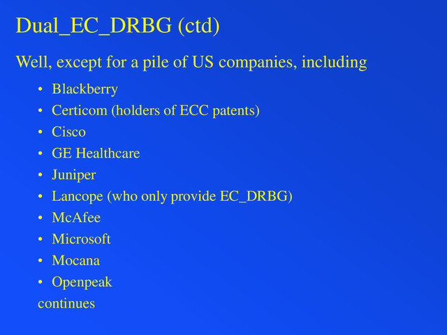 Dual_EC_DRBG (ctd)
Well, except for a pile of US companies, including
• Blackberry
• Certicom (holders of ECC patents)
• Cisco
• GE Healthcare
• Juniper
• Lancope (who only provide EC_DRBG)
• McAfee
• Microsoft
• Mocana
• Openpeak
continues
