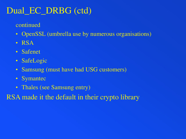 Dual_EC_DRBG (ctd)
continued
• OpenSSL (umbrella use by numerous organisations)
• RSA
• Safenet
• SafeLogic
• Samsung (must have had USG customers)
• Symantec
• Thales (see Samsung entry)
RSA made it the default in their crypto library

