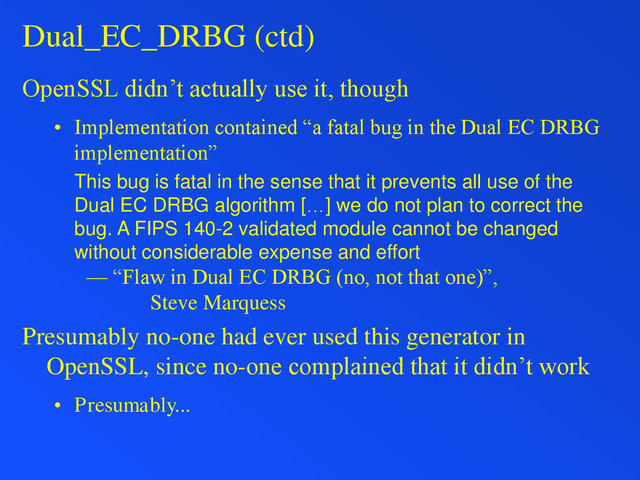 Dual_EC_DRBG (ctd)
OpenSSL didn’t actually use it, though
• Implementation contained “a fatal bug in the Dual EC DRBG
implementation”
This bug is fatal in the sense that it prevents all use of the
Dual EC DRBG algorithm […] we do not plan to correct the
bug. A FIPS 140-2 validated module cannot be changed
without considerable expense and effort
— “Flaw in Dual EC DRBG (no, not that one)”,
Steve Marquess
Presumably no-one had ever used this generator in
OpenSSL, since no-one complained that it didn’t work
• Presumably...
