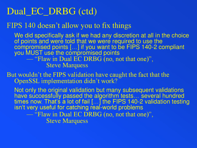 Dual_EC_DRBG (ctd)
FIPS 140 doesn’t allow you to fix things
We did specifically ask if we had any discretion at all in the choice
of points and were told that we were required to use the
compromised points […] if you want to be FIPS 140-2 compliant
you MUST use the compromised points
— “Flaw in Dual EC DRBG (no, not that one)”,
Steve Marquess
But wouldn’t the FIPS validation have caught the fact that the
OpenSSL implementation didn’t work?
Not only the original validation but many subsequent validations
have successfully passed the algorithm tests… several hundred
times now. That’s a lot of fail […] the FIPS 140-2 validation testing
isn’t very useful for catching real-world problems
— “Flaw in Dual EC DRBG (no, not that one)”,
Steve Marquess
