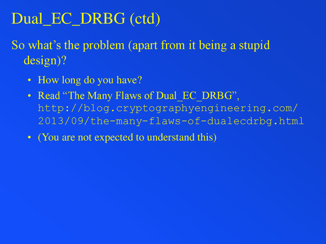 Dual_EC_DRBG (ctd)
So what’s the problem (apart from it being a stupid
design)?
• How long do you have?
• Read “The Many Flaws of Dual_EC_DRBG”,
http://blog.cryptographyengineering.com/
2013/09/the-many-flaws-of-dualecdrbg.html
• (You are not expected to understand this)
