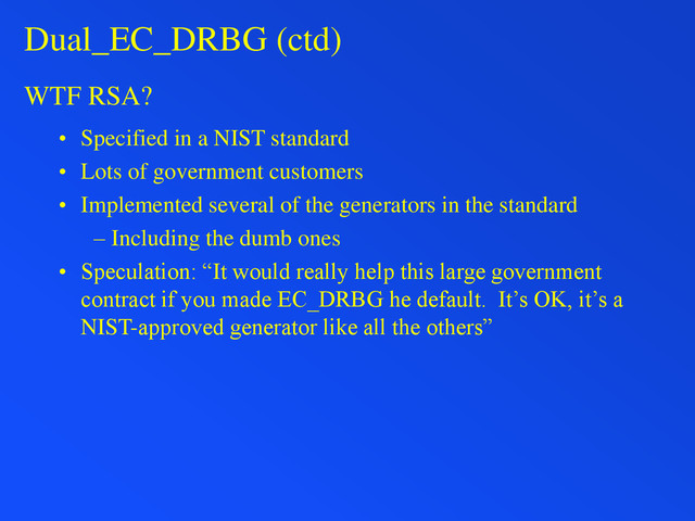 Dual_EC_DRBG (ctd)
WTF RSA?
• Specified in a NIST standard
• Lots of government customers
• Implemented several of the generators in the standard
– Including the dumb ones
• Speculation: “It would really help this large government
contract if you made EC_DRBG he default. It’s OK, it’s a
NIST-approved generator like all the others”
