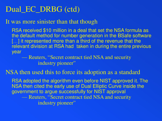 Dual_EC_DRBG (ctd)
It was more sinister than that though
RSA received $10 million in a deal that set the NSA formula as
the default method for number generation in the BSafe software
[…] it represented more than a third of the revenue that the
relevant division at RSA had taken in during the entire previous
year
— Reuters, “Secret contract tied NSA and security
industry pioneer”
NSA then used this to force its adoption as a standard
RSA adopted the algorithm even before NIST approved it. The
NSA then cited the early use of Dual Elliptic Curve inside the
government to argue successfully for NIST approval
— Reuters, “Secret contract tied NSA and security
industry pioneer”
