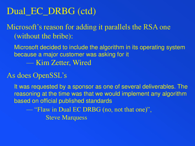 Dual_EC_DRBG (ctd)
Microsoft’s reason for adding it parallels the RSA one
(without the bribe):
Microsoft decided to include the algorithm in its operating system
because a major customer was asking for it
— Kim Zetter, Wired
As does OpenSSL’s
It was requested by a sponsor as one of several deliverables. The
reasoning at the time was that we would implement any algorithm
based on official published standards
— “Flaw in Dual EC DRBG (no, not that one)”,
Steve Marquess
