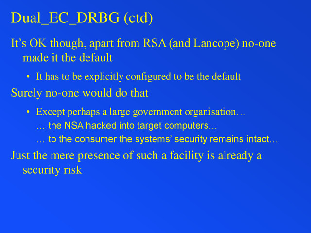 Dual_EC_DRBG (ctd)
It’s OK though, apart from RSA (and Lancope) no-one
made it the default
• It has to be explicitly configured to be the default
Surely no-one would do that
• Except perhaps a large government organisation…
… the NSA hacked into target computers…
… to the consumer the systems’ security remains intact…
Just the mere presence of such a facility is already a
security risk
