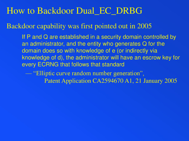 How to Backdoor Dual_EC_DRBG
Backdoor capability was first pointed out in 2005
If P and Q are established in a security domain controlled by
an administrator, and the entity who generates Q for the
domain does so with knowledge of e (or indirectly via
knowledge of d), the administrator will have an escrow key for
every ECRNG that follows that standard
— “Elliptic curve random number generation”,
Patent Application CA2594670 A1, 21 January 2005
