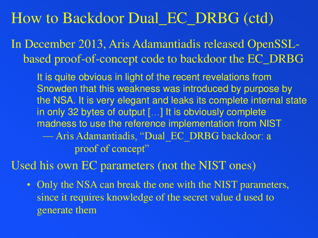 How to Backdoor Dual_EC_DRBG (ctd)
In December 2013, Aris Adamantiadis released OpenSSL-
based proof-of-concept code to backdoor the EC_DRBG
It is quite obvious in light of the recent revelations from
Snowden that this weakness was introduced by purpose by
the NSA. It is very elegant and leaks its complete internal state
in only 32 bytes of output […] It is obviously complete
madness to use the reference implementation from NIST
— Aris Adamantiadis, “Dual_EC_DRBG backdoor: a
proof of concept”
Used his own EC parameters (not the NIST ones)
• Only the NSA can break the one with the NIST parameters,
since it requires knowledge of the secret value d used to
generate them
