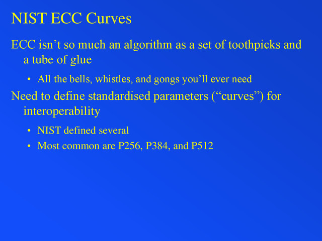 NIST ECC Curves
ECC isn’t so much an algorithm as a set of toothpicks and
a tube of glue
• All the bells, whistles, and gongs you’ll ever need
Need to define standardised parameters (“curves”) for
interoperability
• NIST defined several
• Most common are P256, P384, and P512
