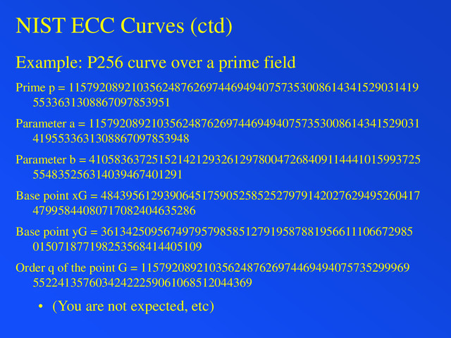 NIST ECC Curves (ctd)
Example: P256 curve over a prime field
Prime p = 11579208921035624876269744694940757353008614341529031419
5533631308867097853951
Parameter a = 11579208921035624876269744694940757353008614341529031
4195533631308867097853948
Parameter b = 41058363725152142129326129780047268409114441015993725
554835256314039467401291
Base point xG = 484395612939064517590525852527979142027629495260417
47995844080717082404635286
Base point yG = 36134250956749795798585127919587881956611106672985
015071877198253568414405109
Order q of the point G = 1157920892103562487626974469494075735299969
55224135760342422259061068512044369
• (You are not expected, etc)
