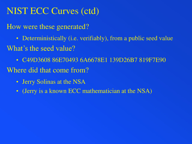 NIST ECC Curves (ctd)
How were these generated?
• Deterministically (i.e. verifiably), from a public seed value
What’s the seed value?
• C49D3608 86E70493 6A6678E1 139D26B7 819F7E90
Where did that come from?
• Jerry Solinas at the NSA
• (Jerry is a known ECC mathematician at the NSA)
