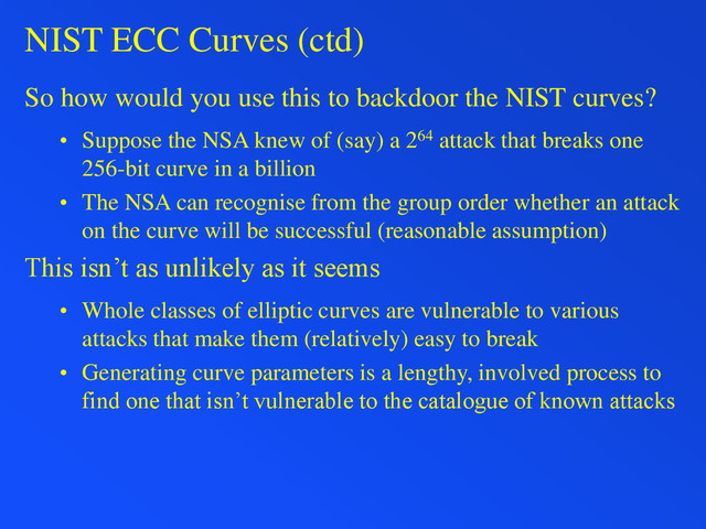 NIST ECC Curves (ctd)
So how would you use this to backdoor the NIST curves?
• Suppose the NSA knew of (say) a 264 attack that breaks one
256-bit curve in a billion
• The NSA can recognise from the group order whether an attack
on the curve will be successful (reasonable assumption)
This isn’t as unlikely as it seems
• Whole classes of elliptic curves are vulnerable to various
attacks that make them (relatively) easy to break
• Generating curve parameters is a lengthy, involved process to
find one that isn’t vulnerable to the catalogue of known attacks
