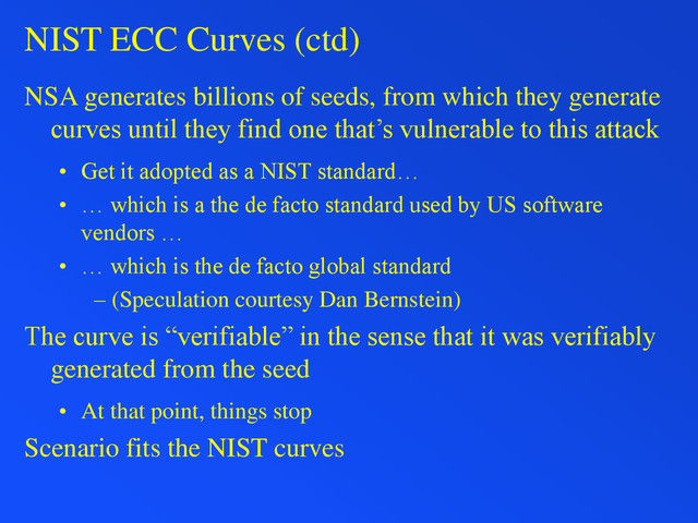 NIST ECC Curves (ctd)
NSA generates billions of seeds, from which they generate
curves until they find one that’s vulnerable to this attack
• Get it adopted as a NIST standard…
• … which is a the de facto standard used by US software
vendors …
• … which is the de facto global standard
– (Speculation courtesy Dan Bernstein)
The curve is “verifiable” in the sense that it was verifiably
generated from the seed
• At that point, things stop
Scenario fits the NIST curves
