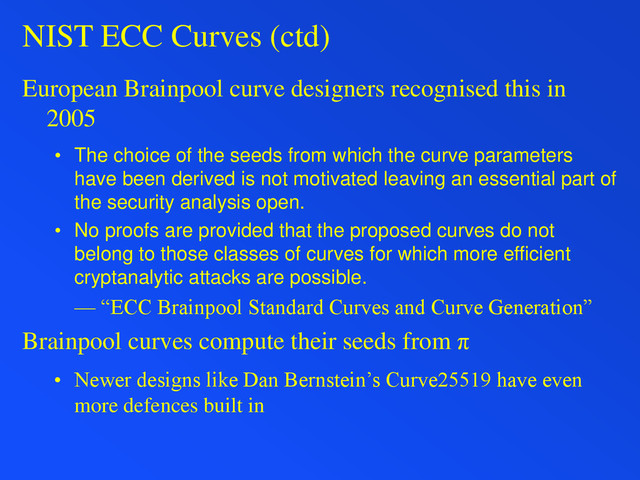 NIST ECC Curves (ctd)
European Brainpool curve designers recognised this in
2005
• The choice of the seeds from which the curve parameters
have been derived is not motivated leaving an essential part of
the security analysis open.
• No proofs are provided that the proposed curves do not
belong to those classes of curves for which more efficient
cryptanalytic attacks are possible.
— “ECC Brainpool Standard Curves and Curve Generation”
Brainpool curves compute their seeds from π
• Newer designs like Dan Bernstein’s Curve25519 have even
more defences built in
