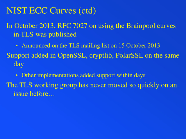 NIST ECC Curves (ctd)
In October 2013, RFC 7027 on using the Brainpool curves
in TLS was published
• Announced on the TLS mailing list on 15 October 2013
Support added in OpenSSL, cryptlib, PolarSSL on the same
day
• Other implementations added support within days
The TLS working group has never moved so quickly on an
issue before…
