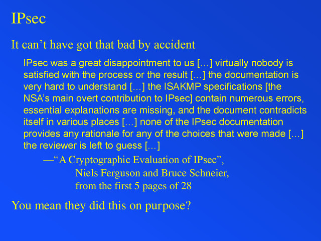 IPsec
It can’t have got that bad by accident
IPsec was a great disappointment to us […] virtually nobody is
satisfied with the process or the result […] the documentation is
very hard to understand […] the ISAKMP specifications [the
NSA’s main overt contribution to IPsec] contain numerous errors,
essential explanations are missing, and the document contradicts
itself in various places […] none of the IPsec documentation
provides any rationale for any of the choices that were made […]
the reviewer is left to guess […]
—“A Cryptographic Evaluation of IPsec”,
Niels Ferguson and Bruce Schneier,
from the first 5 pages of 28
You mean they did this on purpose?
