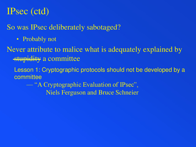 IPsec (ctd)
So was IPsec deliberately sabotaged?
• Probably not
Never attribute to malice what is adequately explained by
stupidity a committee
Lesson 1: Cryptographic protocols should not be developed by a
committee
— “A Cryptographic Evaluation of IPsec”,
Niels Ferguson and Bruce Schneier
