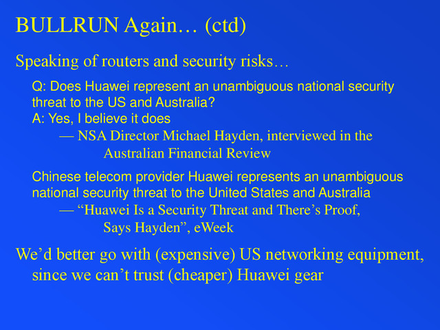 BULLRUN Again… (ctd)
Speaking of routers and security risks…
Q: Does Huawei represent an unambiguous national security
threat to the US and Australia?
A: Yes, I believe it does
— NSA Director Michael Hayden, interviewed in the
Australian Financial Review
Chinese telecom provider Huawei represents an unambiguous
national security threat to the United States and Australia
— “Huawei Is a Security Threat and There’s Proof,
Says Hayden”, eWeek
We’d better go with (expensive) US networking equipment,
since we can’t trust (cheaper) Huawei gear
