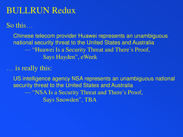 BULLRUN Redux
So this…
Chinese telecom provider Huawei represents an unambiguous
national security threat to the United States and Australia
— “Huawei Is a Security Threat and There’s Proof,
Says Hayden”, eWeek
… is really this:
US intelligence agency NSA represents an unambiguous national
security threat to the United States and Australia
— “NSA Is a Security Threat and There’s Proof,
Says Snowden”, TBA
