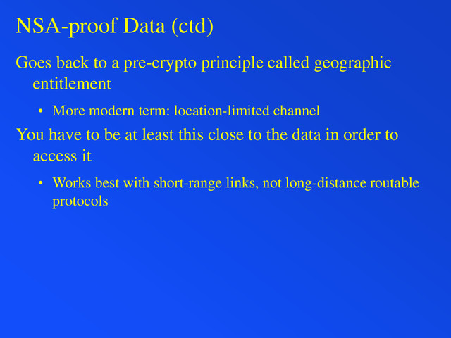 NSA-proof Data (ctd)
Goes back to a pre-crypto principle called geographic
entitlement
• More modern term: location-limited channel
You have to be at least this close to the data in order to
access it
• Works best with short-range links, not long-distance routable
protocols
