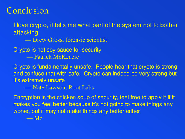 Conclusion
I love crypto, it tells me what part of the system not to bother
attacking
— Drew Gross, forensic scientist
Crypto is not soy sauce for security
— Patrick McKenzie
Crypto is fundamentally unsafe. People hear that crypto is strong
and confuse that with safe. Crypto can indeed be very strong but
it’s extremely unsafe
— Nate Lawson, Root Labs
Encryption is the chicken soup of security, feel free to apply it if it
makes you feel better because it’s not going to make things any
worse, but it may not make things any better either
— Me

