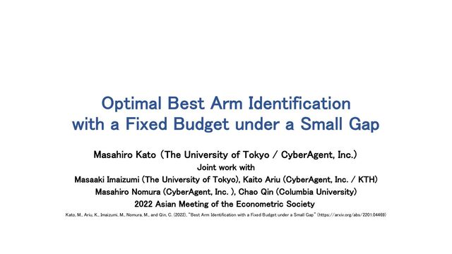 Optimal Best Arm Identification
with a Fixed Budget under a Small Gap
Masahiro Kato （The University of Tokyo / CyberAgent, Inc.）
Joint work with
Masaaki Imaizumi (The University of Tokyo), Kaito Ariu (CyberAgent, Inc. / KTH)
Masahiro Nomura (CyberAgent, Inc. ), Chao Qin (Columbia University)
2022 Asian Meeting of the Econometric Society
Kato, M., Ariu, K., Imaizumi, M., Nomura, M., and Qin, C. (2022), “Best Arm Identification with a Fixed Budget under a Small Gap” (https://arxiv.org/abs/2201.04469)
