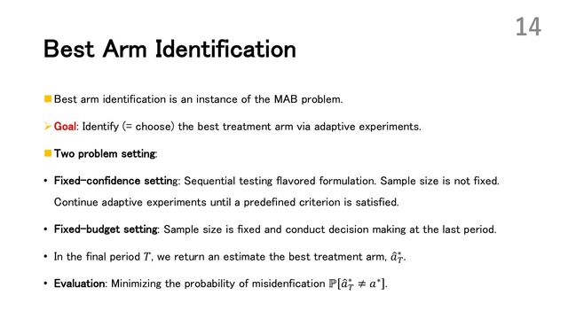 Best Arm Identification
n Best arm identification is an instance of the MAB problem.
ØGoal: Identify (= choose) the best treatment arm via adaptive experiments.
n Two problem setting:
• Fixed-confidence setting: Sequential testing flavored formulation. Sample size is not fixed.
Continue adaptive experiments until a predefined criterion is satisfied.
• Fixed-budget setting: Sample size is fixed and conduct decision making at the last period.
• In the final period 𝑇, we return an estimate the best treatment arm, :
𝑎(
∗ .
• Evaluation: Minimizing the probability of misidenfication ℙ :
𝑎(
∗ ≠ 𝑎∗ .
14
