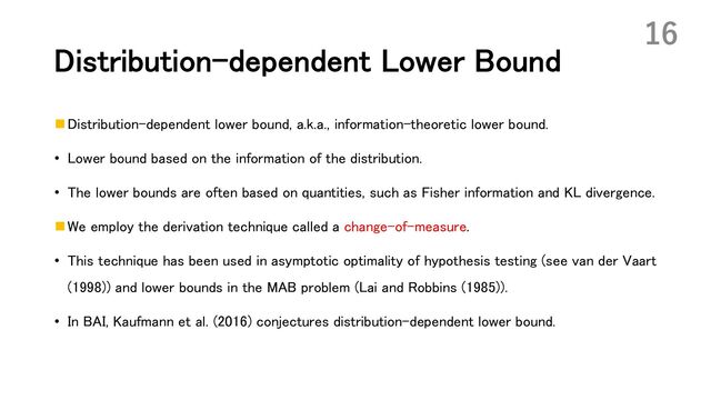 Distribution-dependent Lower Bound
n Distribution-dependent lower bound, a.k.a., information-theoretic lower bound.
• Lower bound based on the information of the distribution.
• The lower bounds are often based on quantities, such as Fisher information and KL divergence.
n We employ the derivation technique called a change-of-measure.
• This technique has been used in asymptotic optimality of hypothesis testing (see van der Vaart
(1998)) and lower bounds in the MAB problem (Lai and Robbins (1985)).
• In BAI, Kaufmann et al. (2016) conjectures distribution-dependent lower bound.
16
