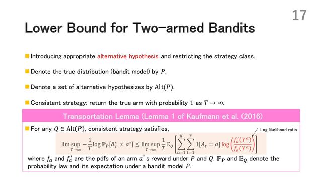 Lower Bound for Two-armed Bandits
n Introducing appropriate alternative hypothesis and restricting the strategy class.
n Denote the true distribution (bandit model) by 𝑃.
n Denote a set of alternative hypothesizes by Alt(𝑃).
n Consistent strategy: return the true arm with probability 1 as 𝑇 → ∞.
n For any 𝑄 ∈ Alt 𝑃 , consistent strategy satisfies,
lim sup
)→+
−
1
𝑇
log ℙ𝑷
6
𝑎)
∗ ≠ 𝑎∗ ≤ lim sup
)→+
1
𝑇
𝔼.
:
%/#
$
:
!/#
)
1[𝐴!
= 𝑎] log
𝑓%
0 𝑌%
𝑓%
𝑌%
where 𝑓!
and 𝑓!
@ are the pdfs of an arm 𝑎’s reward under 𝑃 and 𝑄. ℙ𝑷
and 𝔼B
denote the
probability law and its expectation under a bandit model 𝑃.
17
Transportation Lemma (Lemma 1 of Kaufmann et al. (2016)
Log likelihood ratio
