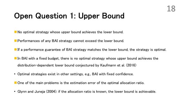 Open Question 1: Upper Bound
n No optimal strategy whose upper bound achieves the lower bound.
n Performances of any BAI strategy cannot exceed the lower bound.
n If a performance guarantee of BAI strategy matches the lower bound, the strategy is optimal.
n In BAI with a fixed budget, there is no optimal strategy whose upper bound achieves the
distribution-dependent lower bound conjectured by Kaufmann et al. (2016)
• Optimal strategies exist in other settings, e.g., BAI with fixed confidence.
n One of the main problems is the estimation error of the optimal allocation ratio.
• Glynn and Juneja (2004): if the allocation ratio is known, the lower bound is achievable.
18
