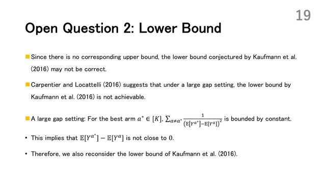 Open Question 2: Lower Bound
n Since there is no corresponding upper bound, the lower bound conjectured by Kaufmann et al.
(2016) may not be correct.
n Carpentier and Locattelli (2016) suggests that under a large gap setting, the lower bound by
Kaufmann et al. (2016) is not achievable.
n A large gap setting: For the best arm 𝑎∗ ∈ [𝐾], ∑!C!∗
*
𝔼 0'∗ E𝔼 0' "
is bounded by constant.
• This implies that 𝔼[𝑌!∗
] − 𝔼[𝑌!] is not close to 0.
• Therefore, we also reconsider the lower bound of Kaufmann et al. (2016).
19
