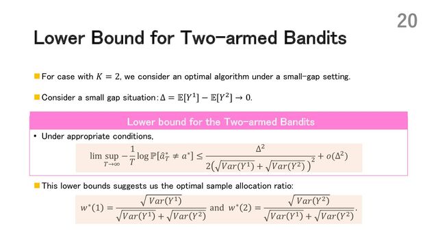Lower Bound for Two-armed Bandits
n For case with 𝐾 = 2, we consider an optimal algorithm under a small-gap setting.
n Consider a small gap situation：Δ = 𝔼[𝑌*] − 𝔼[𝑌,] → 0.
• Under appropriate conditions,
lim sup
(→?
−
1
𝑇
log ℙ :
𝑎(
∗ ≠ 𝑎∗ ≤
Δ,
2 𝑉𝑎𝑟(𝑌*) + 𝑉𝑎𝑟(𝑌,)
,
+ 𝑜(Δ,)
n This lower bounds suggests us the optimal sample allocation ratio:
𝑤∗ 1 =
𝑉𝑎𝑟 𝑌*
𝑉𝑎𝑟 𝑌* + 𝑉𝑎𝑟 𝑌,
and 𝑤∗ 2 =
𝑉𝑎𝑟 𝑌,
𝑉𝑎𝑟 𝑌* + 𝑉𝑎𝑟 𝑌,
.
20
Lower bound for the Two-armed Bandits
